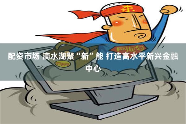 配资市场 滴水湖聚“新”能 打造高水平新兴金融中心