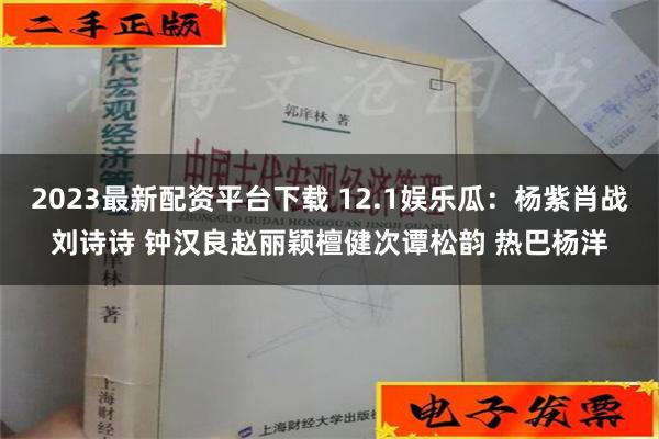 2023最新配资平台下载 12.1娱乐瓜：杨紫肖战刘诗诗 钟汉良赵丽颖檀健次谭松韵 热巴杨洋