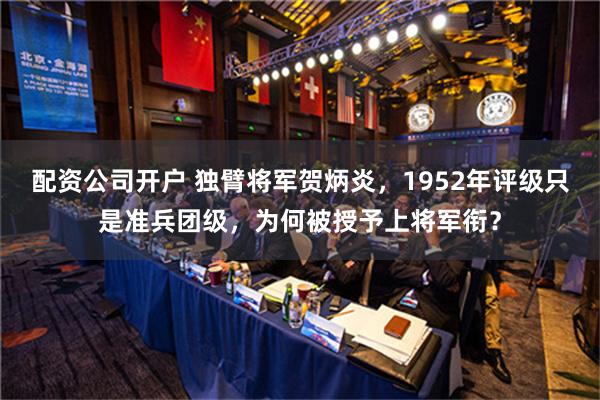 配资公司开户 独臂将军贺炳炎，1952年评级只是准兵团级，为何被授予上将军衔？