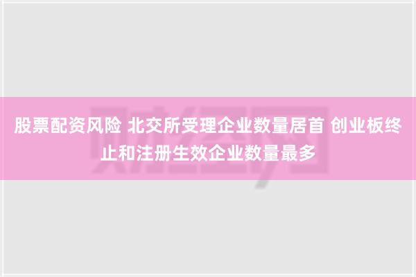 股票配资风险 北交所受理企业数量居首 创业板终止和注册生效企业数量最多