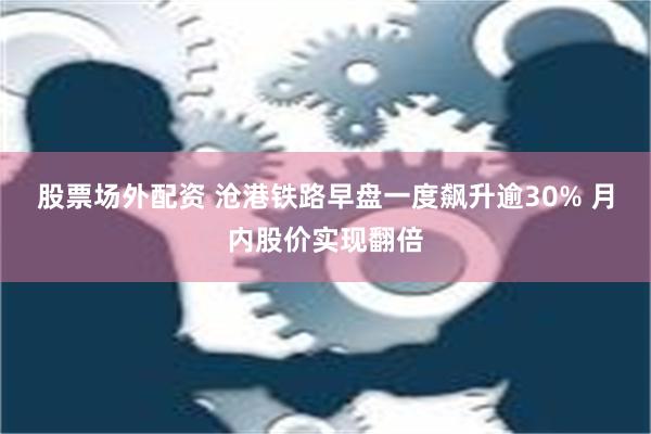 股票场外配资 沧港铁路早盘一度飙升逾30% 月内股价实现翻倍