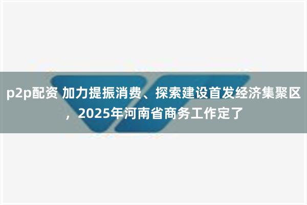 p2p配资 加力提振消费、探索建设首发经济集聚区，2025年河南省商务工作定了