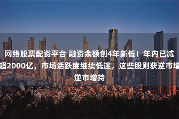 网络股票配资平台 融资余额创4年新低！年内已减仓超2000亿，市场活跃度继续低迷，这些股则获逆市增持