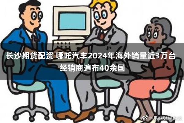 长沙期货配资 哪吒汽车2024年海外销量近3万台 经销商遍布40余国